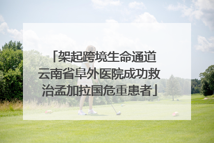 架起跨境生命通道 云南省阜外医院成功救治孟加拉国危重患者