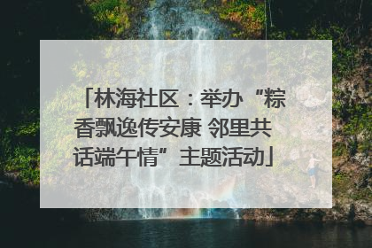 林海社区：举办“粽香飘逸传安康 邻里共话端午情”主题活动
