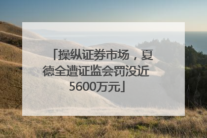 操纵证券市场，夏德全遭证监会罚没近5600万元