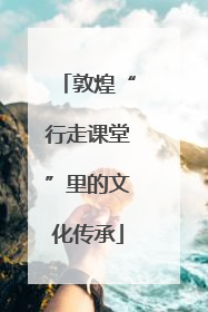 敦煌“行走课堂”里的文化传承