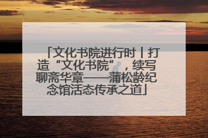 文化书院进行时丨打造“文化书院”，续写聊斋华章——蒲松龄纪念馆活态传承之道