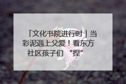 文化书院进行时｜当彩泥遇上父爱！看东方社区孩子们 “捏” 出心目中的爸爸