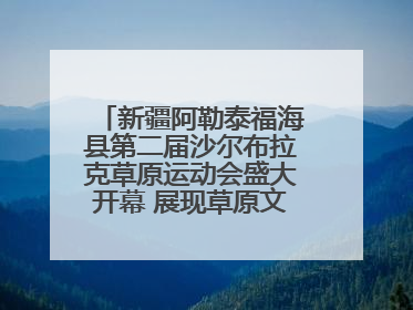 新疆阿勒泰福海县第二届沙尔布拉克草原运动会盛大开幕 展现草原文化魅力