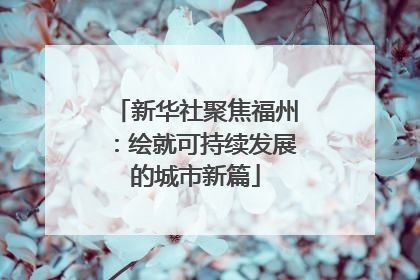 新华社聚焦福州：绘就可持续发展的城市新篇
