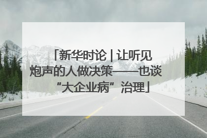 新华时论 | 让听见炮声的人做决策——也谈“大企业病”治理