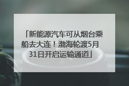 新能源汽车可从烟台乘船去大连！渤海轮渡5月31日开启运输通道