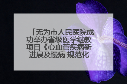 无为市人民医院成功举办省级医学继教项目《心血管疾病新进展及慢病 规范化诊疗》培训班