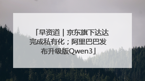 早资道｜京东旗下达达完成私有化；阿里巴巴发布升级版Qwen3