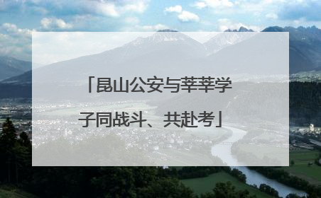 昆山公安与莘莘学子同战斗、共赴考