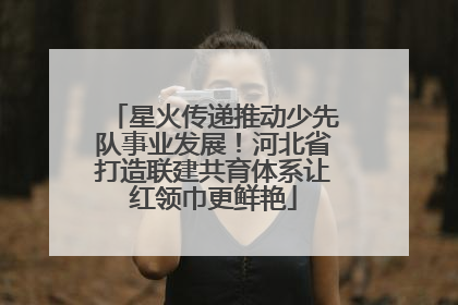 星火传递推动少先队事业发展！河北省打造联建共育体系让红领巾更鲜艳