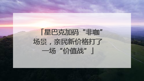 星巴克加码“非咖”场景，亲民新价格打了一场“价值战”