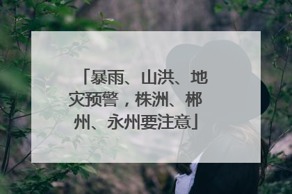 暴雨、山洪、地灾预警，株洲、郴州、永州要注意