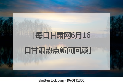 每日甘肃网6月16日甘肃热点新闻回顾