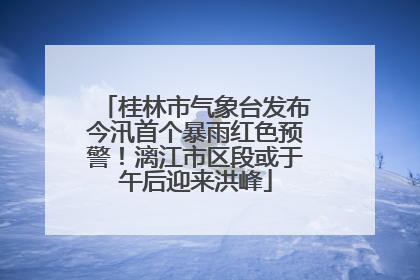 桂林市气象台发布今汛首个暴雨红色预警！漓江市区段或于午后迎来洪峰