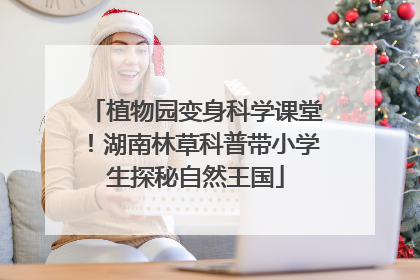 植物园变身科学课堂！湖南林草科普带小学生探秘自然王国
