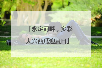 永定河畔，多彩大兴西瓜迎夏日
