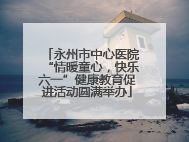 永州市中心医院“情暖童心，快乐六一”健康教育促进活动圆满举办