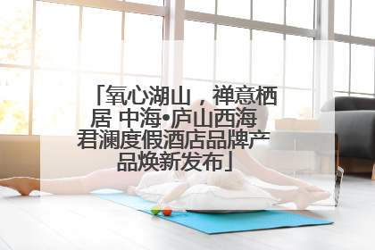 氧心湖山，禅意栖居 中海•庐山西海君澜度假酒店品牌产品焕新发布