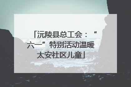 沅陵县总工会：“六一”特别活动温暖太安社区儿童