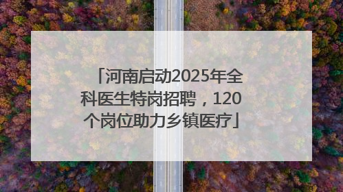 河南启动2025年全科医生特岗招聘，120个岗位助力乡镇医疗