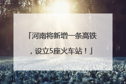河南将新增一条高铁，设立5座火车站！
