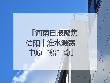 河南日报聚焦信阳｜淮水激荡中原“船”奇