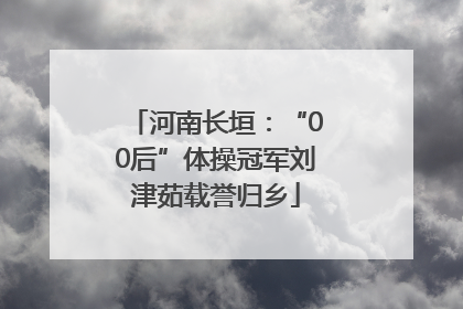 河南长垣：“00后”体操冠军刘津茹载誉归乡