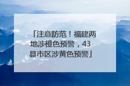 注意防范！福建两地涉橙色预警，43县市区涉黄色预警