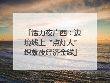 活力夜广西：边境线上“点灯人”织就夜经济金线