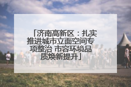 济南高新区：扎实推进城市立面空间专项整治 市容环境品质焕新提升