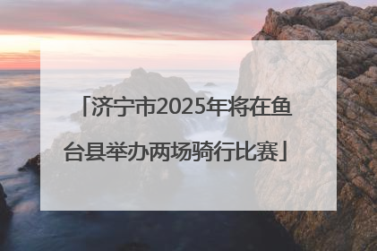 济宁市2025年将在鱼台县举办两场骑行比赛