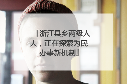 浙江县乡两级人大，正在探索为民办事新机制