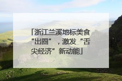 浙江兰溪地标美食“出圈”，激发“舌尖经济”新动能