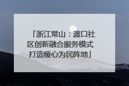 浙江常山：渡口社区创新融合服务模式打造暖心为民阵地