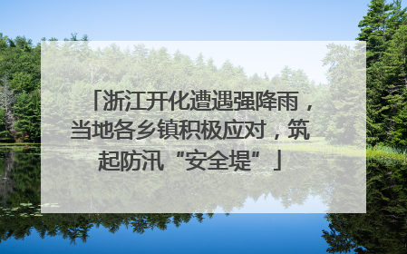 浙江开化遭遇强降雨，当地各乡镇积极应对，筑起防汛“安全堤”