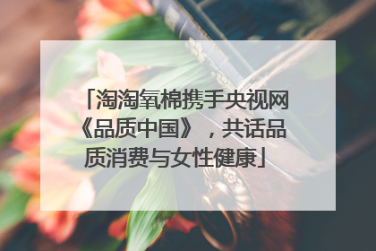 淘淘氧棉携手央视网《品质中国》，共话品质消费与女性健康