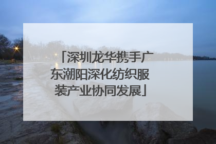 深圳龙华携手广东潮阳深化纺织服装产业协同发展