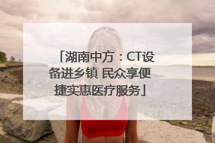 湖南中方：CT设备进乡镇 民众享便捷实惠医疗服务