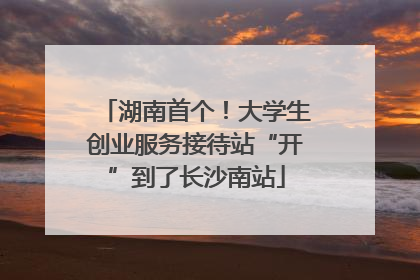 湖南首个！大学生创业服务接待站“开”到了长沙南站