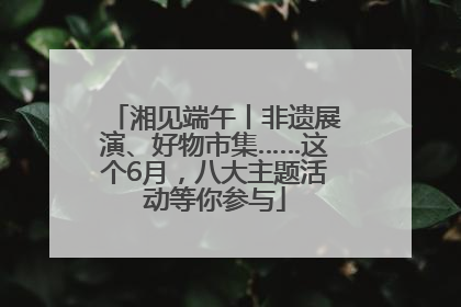 湘见端午丨非遗展演、好物市集……这个6月，八大主题活动等你参与