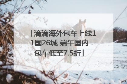 滴滴海外包车上线11国26城 端午国内包车低至7.5折