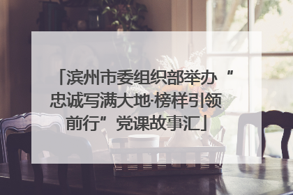 滨州市委组织部举办“忠诚写满大地·榜样引领前行”党课故事汇