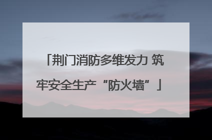 荆门消防多维发力 筑牢安全生产“防火墙”
