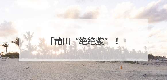 莆田“绝绝紫”！五月限定浪漫！