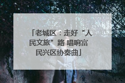 老城区：走好“人民文旅”路 唱响富民兴区协奏曲
