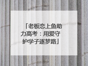 老板恋上鱼助力高考：用爱守护学子逐梦路