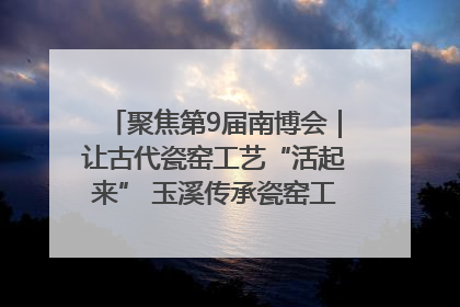 聚焦第9届南博会｜让古代瓷窑工艺“活起来” 玉溪传承瓷窑工艺将出展南博会