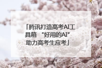 腾讯打造高考AI工具箱 “好用的AI”助力高考生应考