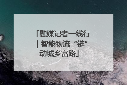 融媒记者一线行｜智能物流“链”动城乡富路