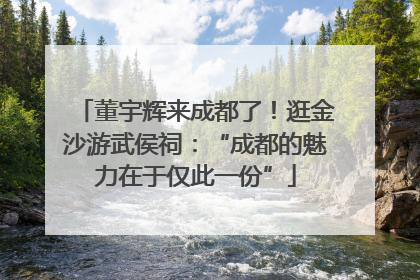 董宇辉来成都了！逛金沙游武侯祠：“成都的魅力在于仅此一份”